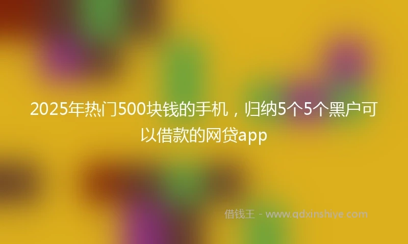 2025年热门500块钱的手机,归纳5个5个黑户可以借款的网贷app