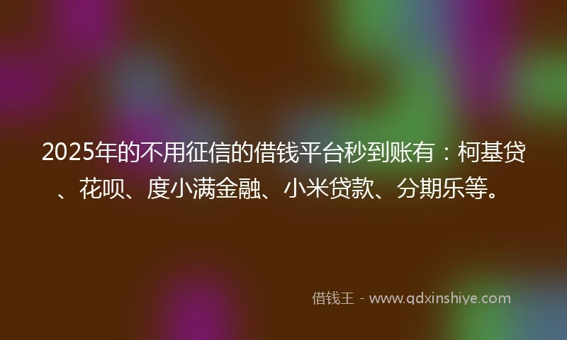 2025年的不用征信的借钱平台秒到账有：柯基贷、花呗、度小满金融、小米贷款、分期乐等。