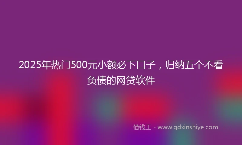 2025年热门500元小额必下口子，归纳五个不看负债的网贷软件