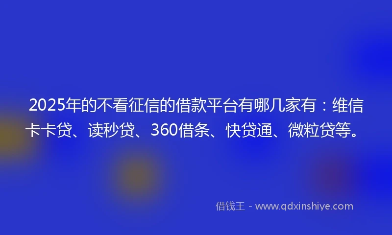 2025年的不看征信的借款平台有哪几家有：维信卡卡贷、读秒贷、360借条、快贷通、微粒贷等。