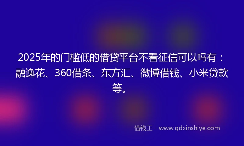 2025年的门槛低的借贷平台不看征信可以吗有：融逸花、360借条、东方汇、微博借钱、小米贷款等。