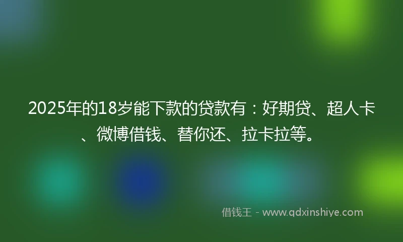 2025年的18岁能下款的贷款有：好期贷、超人卡、微博借钱、替你还、拉卡拉等。