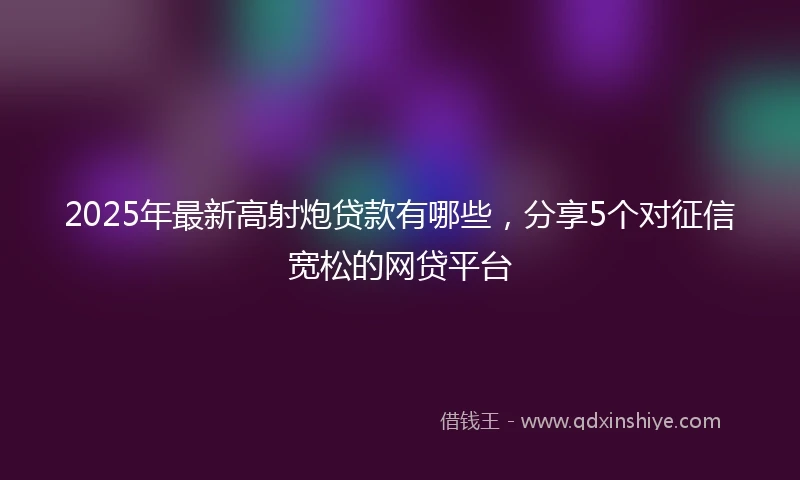 2025年最新高射炮贷款有哪些，分享5个对征信宽松的网贷平台