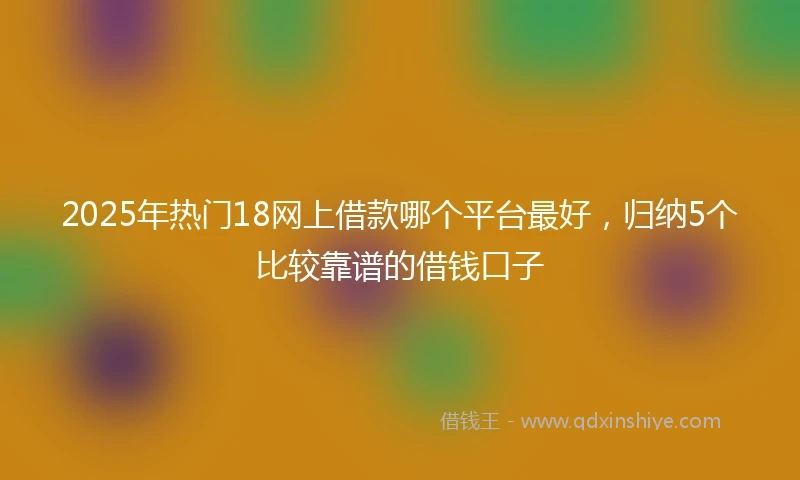 2025年热门18网上借款哪个平台最好，归纳5个比较靠谱的借钱口子