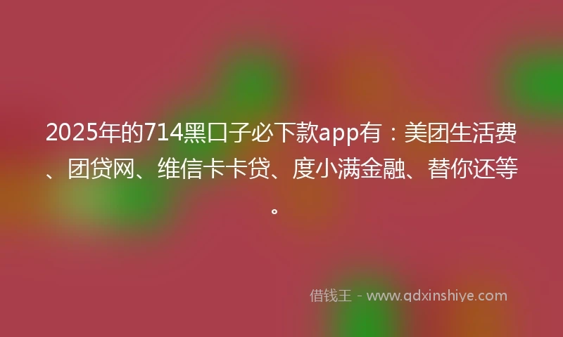 2025年的714黑口子必下款app有：美团生活费、团贷网、维信卡卡贷、度小满金融、替你还等。
