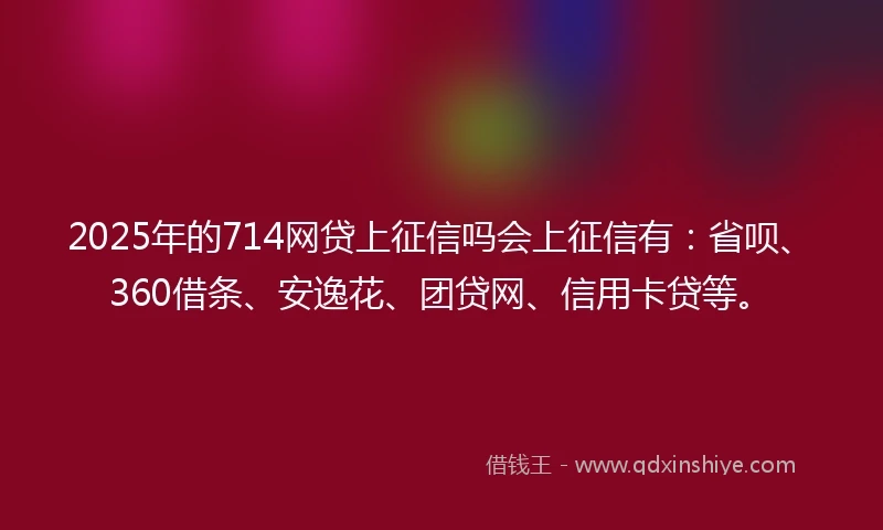 2025年的714网贷上征信吗会上征信有：省呗、360借条、安逸花、团贷网、信用卡贷等。