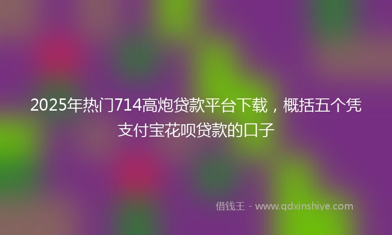 2025年热门714高炮贷款平台下载，概括五个凭支付宝花呗贷款的口子