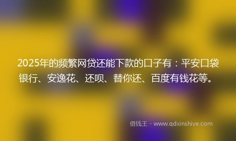2025年的频繁网贷还能下款的口子有：平安口袋银行、安逸花、还呗、替你还、百度有钱花等。