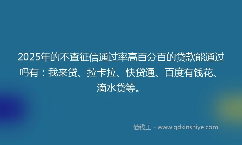 2025年的不查征信通过率高百分百的贷款能通过吗有：我来贷、拉卡拉、快贷通、百度有钱花、滴水贷等。