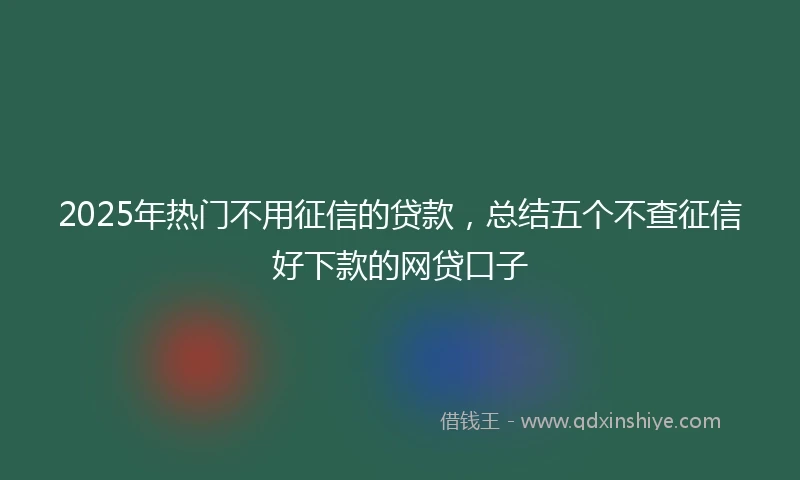 2025年热门不用征信的贷款，总结五个不查征信好下款的网贷口子
