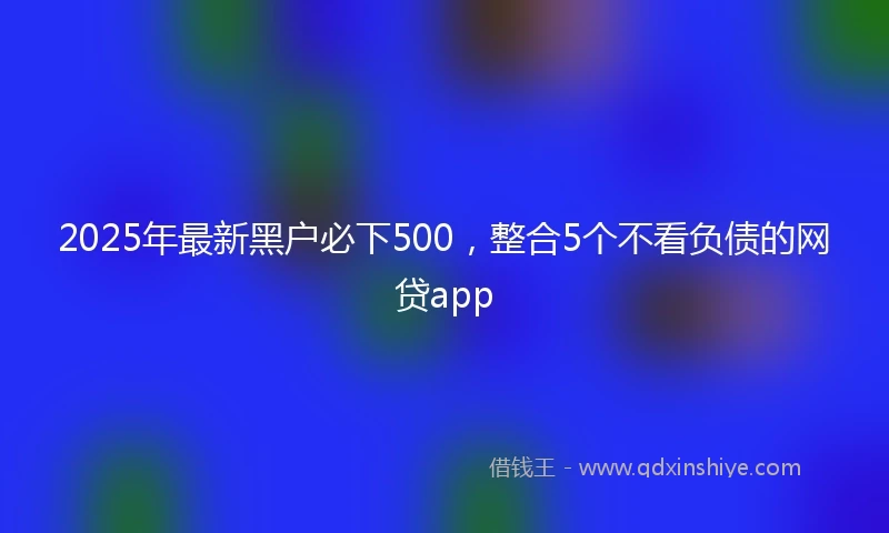 2025年最新黑户必下500，整合5个不看负债的网贷app