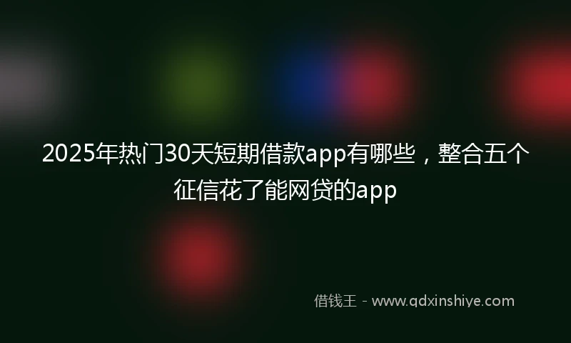 2025年热门30天短期借款app有哪些，整合五个征信花了能网贷的app