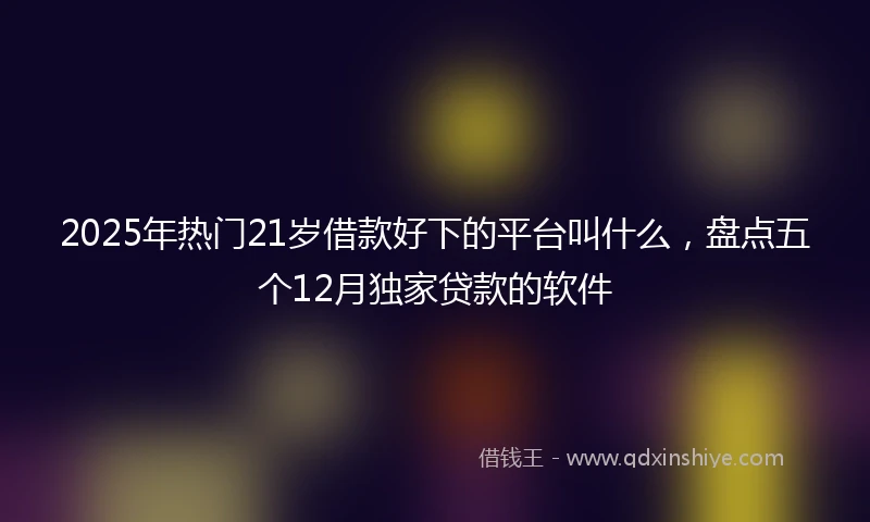 2025年热门21岁借款好下的平台叫什么，盘点五个12月独家贷款的软件