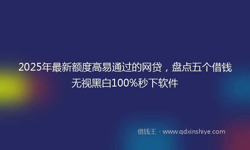 2025年最新额度高易通过的网贷，盘点五个借钱无视黑白100%秒下软件