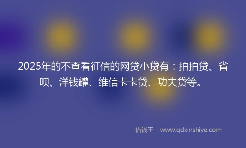 2025年的不查看征信的网贷小贷有:拍拍贷、省呗、洋钱罐、维信卡卡贷、功夫贷等。
