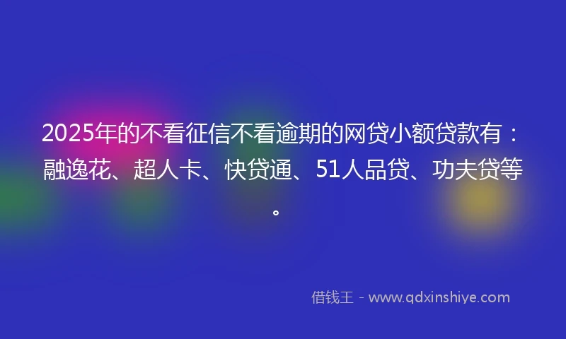 2025年的不看征信不看逾期的网贷小额贷款有：融逸花、超人卡、快贷通、51人品贷、功夫贷等。