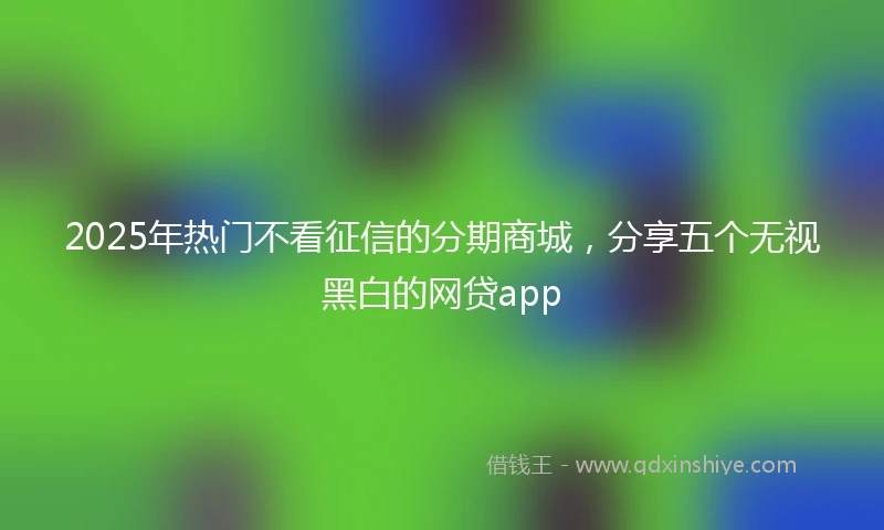 2025年热门不看征信的分期商城,分享五个无视黑白的网贷app