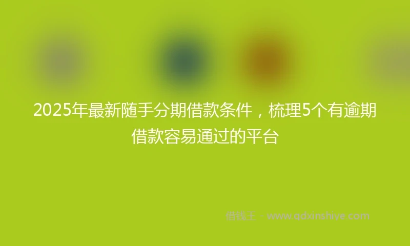 2025年最新随手分期借款条件，梳理5个有逾期借款容易通过的平台