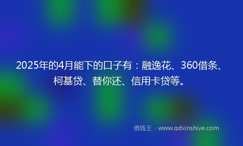 2025年的4月能下的口子有：融逸花、360借条、柯基贷、替你还、信用卡贷等。