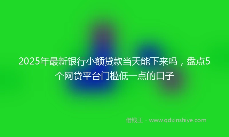 2025年最新银行小额贷款当天能下来吗，盘点5个网贷平台门槛低一点的口子