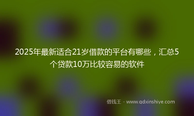 2025年最新适合21岁借款的平台有哪些，汇总5个贷款10万比较容易的软件