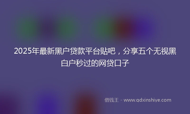 2025年最新黑户贷款平台贴吧，分享五个无视黑白户秒过的网贷口子