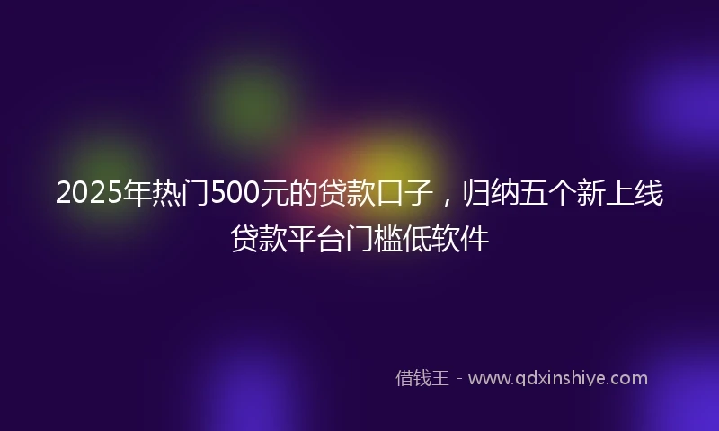 2025年热门500元的贷款口子，归纳五个新上线贷款平台门槛低软件