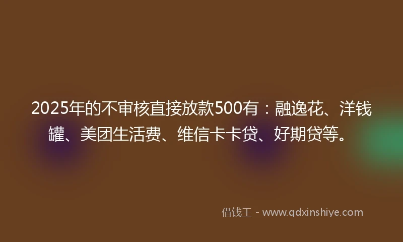 2025年的不审核直接放款500有：融逸花、洋钱罐、美团生活费、维信卡卡贷、好期贷等。