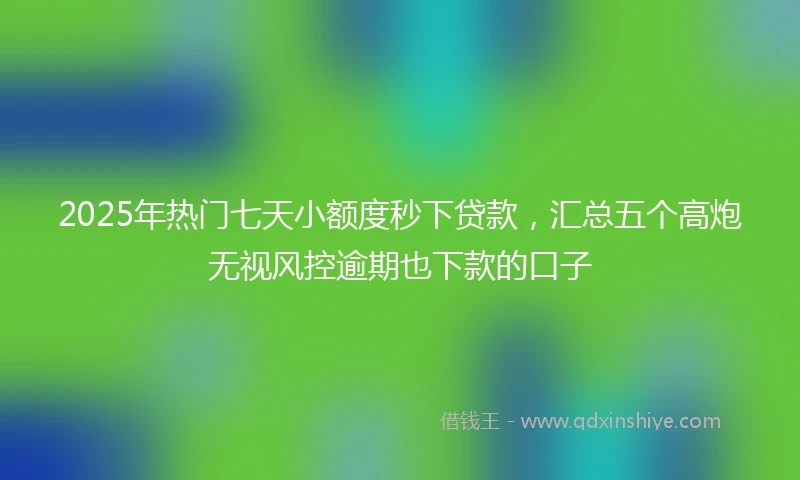 2025年热门七天小额度秒下贷款,汇总五个高炮无视风控逾期也下款的口子