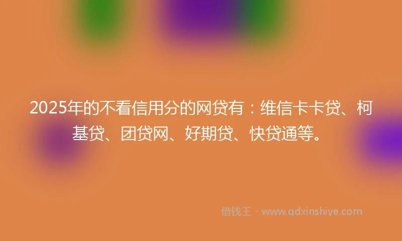 2025年的不看信用分的网贷有：维信卡卡贷、柯基贷、团贷网、好期贷、快贷通等。