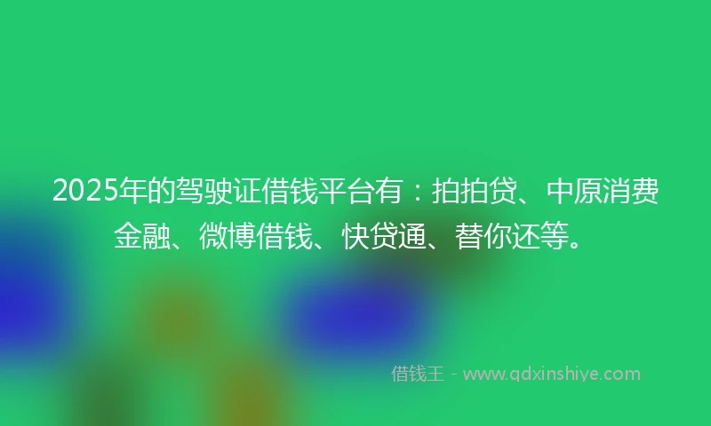 2025年的驾驶证借钱平台有：拍拍贷、中原消费金融、微博借钱、快贷通、替你还等。