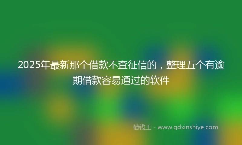 2025年最新那个借款不查征信的，整理五个有逾期借款容易通过的软件