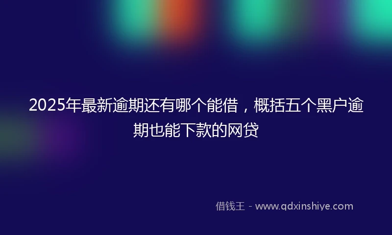 2025年最新逾期还有哪个能借，概括五个黑户逾期也能下款的网贷
