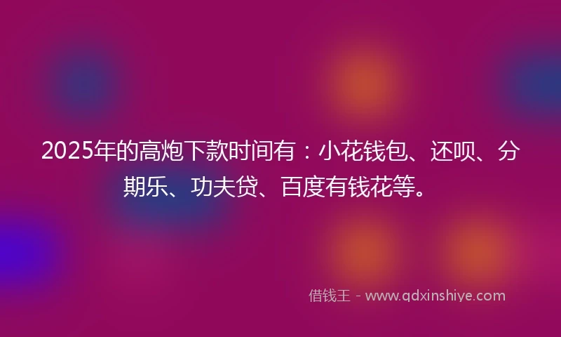 2025年的高炮下款时间有：小花钱包、还呗、分期乐、功夫贷、百度有钱花等。