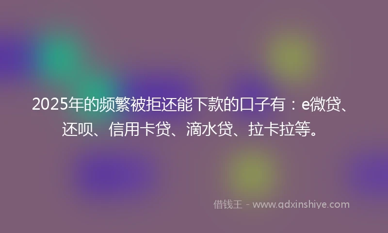 2025年的频繁被拒还能下款的口子有：e微贷、还呗、信用卡贷、滴水贷、拉卡拉等。