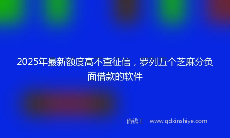 2025年最新额度高不查征信，罗列五个芝麻分负面借款的软件