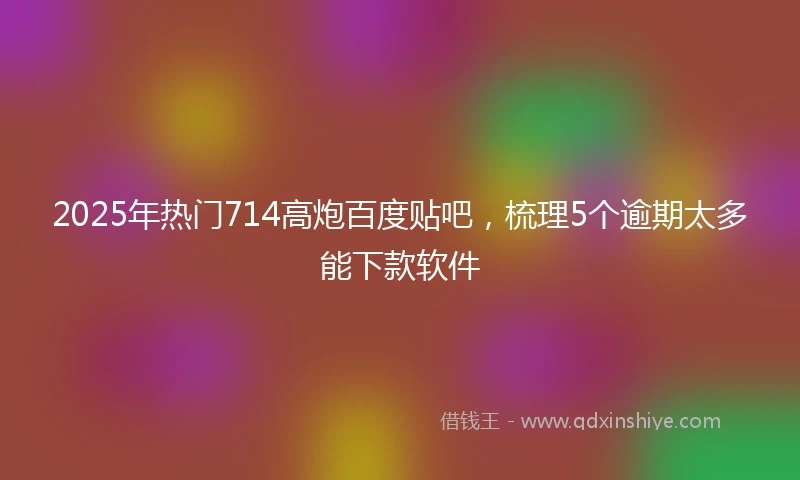 2025年热门714高炮百度贴吧，梳理5个逾期太多能下款软件
