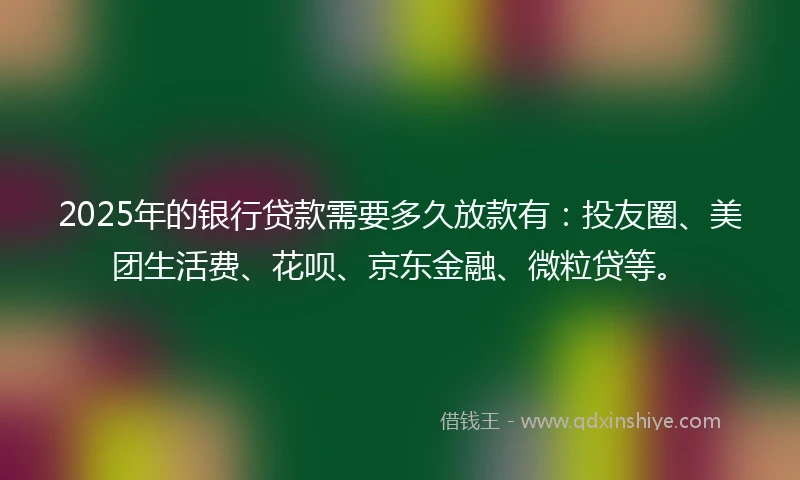 2025年的银行贷款需要多久放款有：投友圈、美团生活费、花呗、京东金融、微粒贷等。