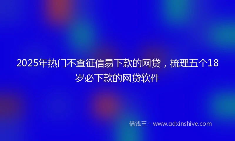 2025年热门不查征信易下款的网贷，梳理五个18岁必下款的网贷软件