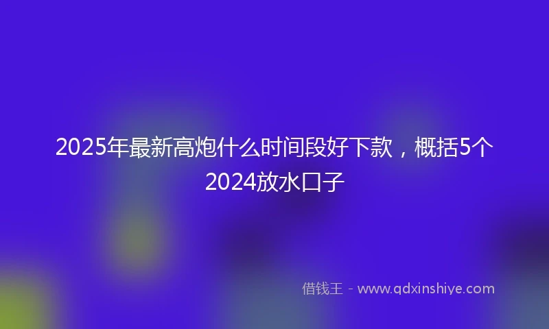 2025年最新高炮什么时间段好下款，概括5个2024放水口子
