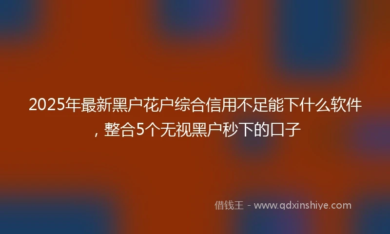 2025年最新黑户花户综合信用不足能下什么软件，整合5个无视黑户秒下的口子