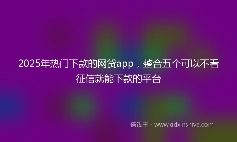 2025年热门下款的网贷app，整合五个可以不看征信就能下款的平台