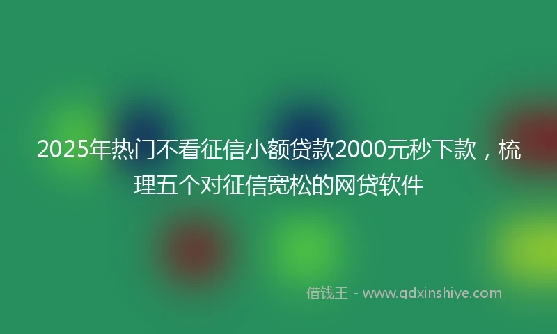 2025年热门不看征信小额贷款2000元秒下款,梳理五个对征信宽松的网贷软件