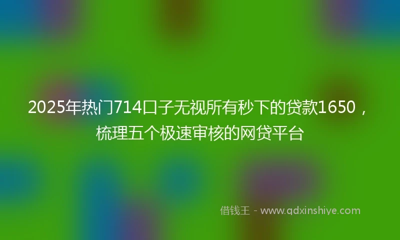 2025年热门714口子无视所有秒下的贷款1650，梳理五个极速审核的网贷平台