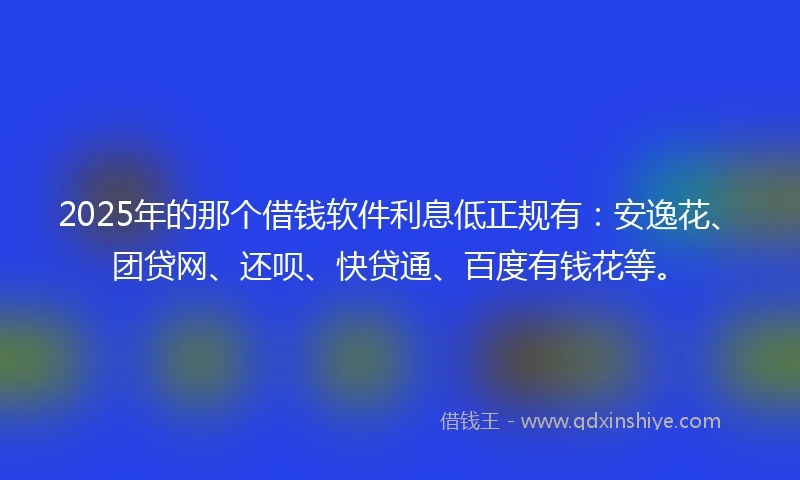 2025年的那个借钱软件利息低正规有:安逸花、团贷网、还呗、快贷通、百度有钱花等。