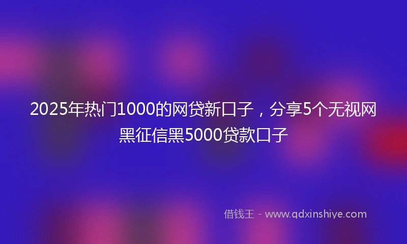 2025年热门1000的网贷新口子，分享5个无视网黑征信黑5000贷款口子