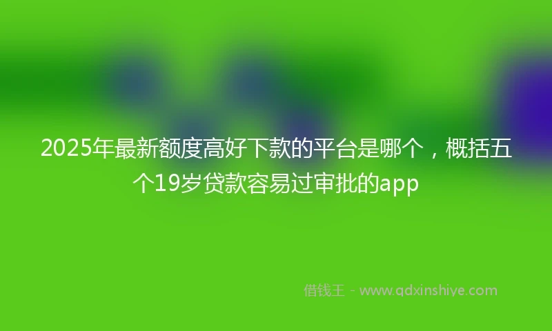 2025年最新额度高好下款的平台是哪个，概括五个19岁贷款容易过审批的app