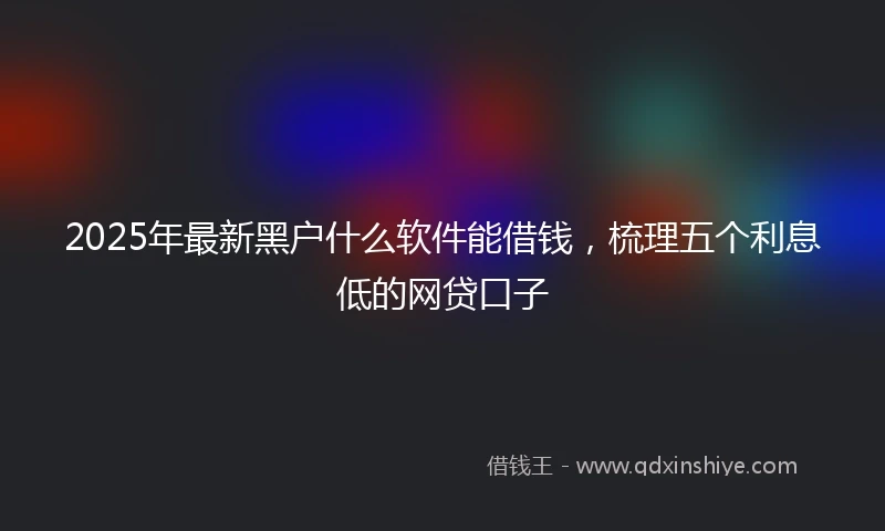 2025年最新黑户什么软件能借钱,梳理五个利息低的网贷口子