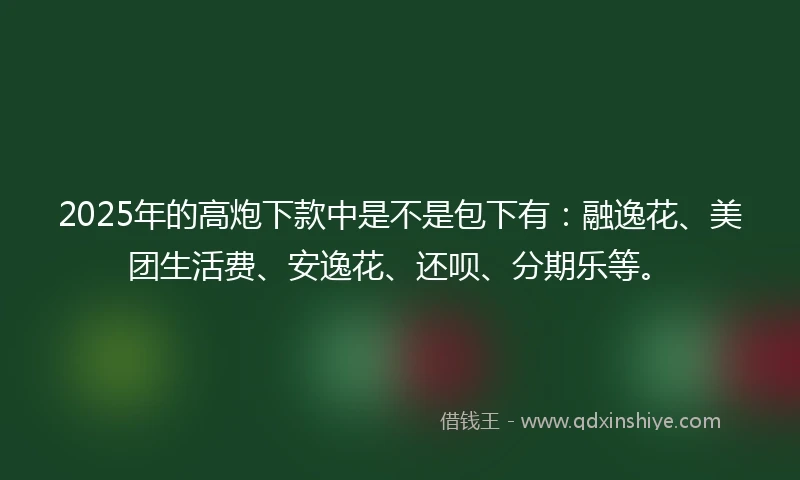 2025年的高炮下款中是不是包下有：融逸花、美团生活费、安逸花、还呗、分期乐等。