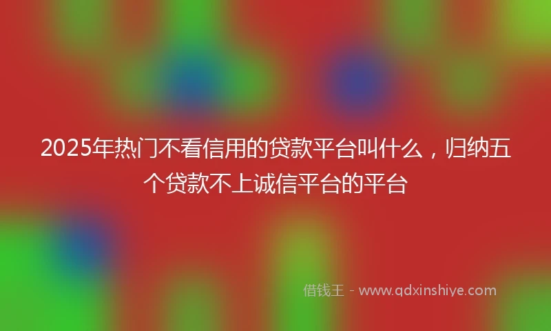 2025年热门不看信用的贷款平台叫什么，归纳五个贷款不上诚信平台的平台
